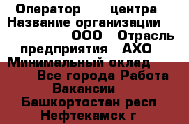 Оператор Call-центра › Название организации ­ Call-Telecom, ООО › Отрасль предприятия ­ АХО › Минимальный оклад ­ 45 000 - Все города Работа » Вакансии   . Башкортостан респ.,Нефтекамск г.